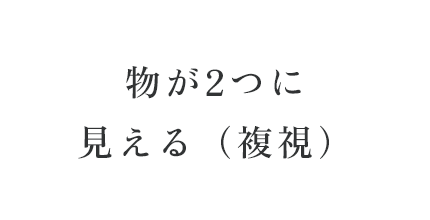 物が2つに見える（複視）