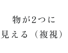 物が2つに見える（複視）